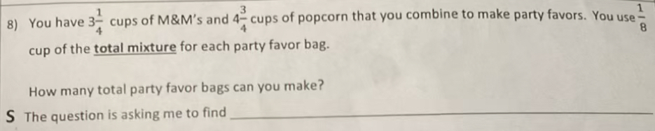 You have 3 1/4  cups of M&M's and 4 3/4 cups of popcorn that you combine to make party favors. You use  1/8 
cup of the total mixture for each party favor bag. 
How many total party favor bags can you make? 
S The question is asking me to find_