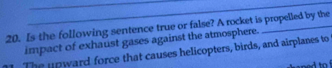 Is the following sentence true or false? A rocket is propelled by the 
impact of exhaust gases against the atmosphere. 
The upward force that causes helicopters, birds, and airplanes to