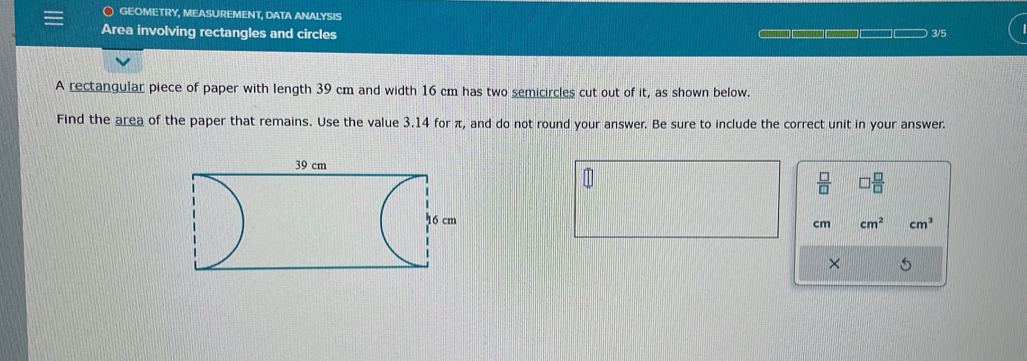 ) GEOMETRY, MEASUREMENT, DATA ANALYSIS 
Area involving rectangles and circles 3/5 
A rectangular piece of paper with length 39 cm and width 16 cm has two semicircles cut out of it, as shown below. 
Find the area of the paper that remains. Use the value 3.14 for π, and do not round your answer. Be sure to include the correct unit in your answer. 
 □ /□   □  □ /□  
cm cm^2 cm^3
×