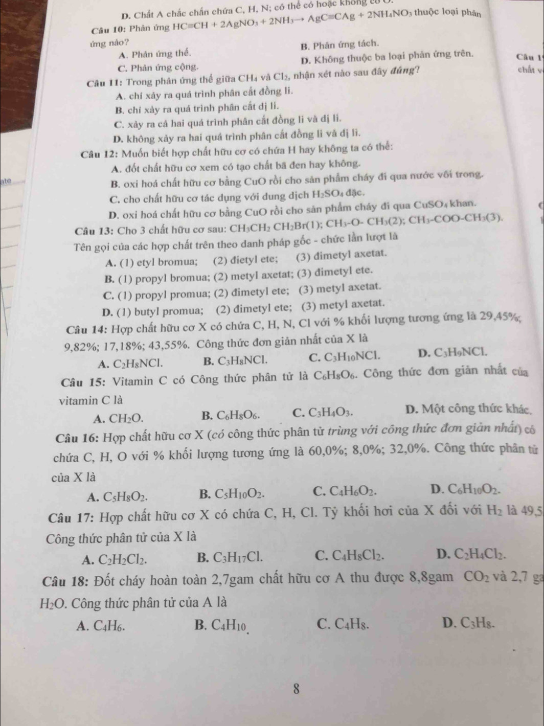 D. Chất A chắc chấn chứa C, H, N; có thể có hoặc không từU
Câu 10: Phản ứng HCequiv CH+2AgNO_3+2NH_3to AgCequiv CAg+2NH_4NO 3 thuộc loại phản
ứng nào?
A. Phản ứng thể. B. Phân ứng tách.
C. Phản ứng cộng. D. Không thuộc ba loại phản ứng trên. Câu 1ª
Câu 11: Trong phản ứng thể giữa CH₄ và Cl₂, nhận xét nào sau đây đúng?
chất vị
A. chí xảy ra quá trình phân cất đồng li.
B. chỉ xày ra quá trình phân cắt dị li.
C. xảy ra cả hai quá trình phân cất đồng li và đị li.
D. không xảy ra hai quá trình phân cắt đồng li và dị lì.
Câu 12 :: Muốn biết hợp chất hữu cơ có chứa H hay không ta có thể:
A. đốt chất hữu cơ xem có tạo chất bã đen hay không.
ate
B. oxi hoá chất hữu cơ bằng CuO rồi cho sản phẩm cháy đi qua nước với trong.
C. cho chất hữu cơ tác dụng với dung dịch H_2SO_4 đặc.
D. oxi hoá chất hữu cơ bằng CuO rồi cho sản phẩm cháy đi qua CuSO₄ khan.
(
Câu 13: Cho 3 chất hữu cơ sau: CH_3CH_2CH_2Br(1);CH_3-O-CH_3(2);CH_3-COO=CH_3(3).
Tên gọi của các hợp chất trên theo danh pháp gốc - chức lần lượt là
A. (1) etyl bromua; (2) đietyl ete; (3) dimetyl axetat.
B. (1) propyl bromua; (2) metyl axetat; (3) dimetyl ete.
C. (1) propyl promua; (2) dimetyl ete; (3) metyl axetat.
D. (1) butyl promua; (2) đimetyl ete; (3) metyl axetat.
Câu 14: Hợp chất hữu cơ X có chứa C, H, N, Cl với % khối lượng tương ứng là 29,45%
9,82%; 17,18%; 43,55%. Công thức đơn giản nhất của X là
A. C_2I H₈NCl. B. C_3H_8NCl. C. C_3H_10NCl. D. C_3H_9NCl.
Câu 15: Vitamin C có Công thức phân tử là C_6H_8O_6.. Công thức đơn giản nhất của
vitamin C là
A. CH_2O.
B. C_6H_8O_6. C. C_3H_4O_3. D. Một công thức khác,
Câu 16: Hợp chất hữu cơ X (có công thức phân tử trùng với công thức đơn giản nhất) có
chứa C, H, O với % khối lượng tương ứng là 60,0%; 8,0%; 32,0%. Công thức phân từ
của X là
A. C_5H_8O_2. B. C_5H_10O_2. C. C_4H_6O_2. D. C_6H_10O_2.
Câu 17: : Hợp chất hữu cơ X có chứa C, H, Cl. Tỷ khối hơi ở ciaX đối với H_2 là 49,5
Công thức phân tử của XI à
A. C_2H_2Cl_2. B. C_3H_17Cl. C. C_4H_8Cl_2. D. C_2H_4Cl_2.
Câu 18: Đốt cháy hoàn toàn 2,7gam chất hữu cơ A thu được 8,8gam CO_2 và 2,7 ga
H_2O 1. Công thức phân tử của A là
A. C_4H_6 C. C_4H_8. D. C_3H_8.
B. C_4H_10
8