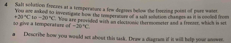 Salt solution freezes at a temperature a few degrees below the freezing point of pure water. 
You are asked to investigate how the temperature of a salt solution changes as it is cooled from
+20°C to -20°C. You are provided with an electronic thermometer and a freezer, which is set 
to give a temperature of -20°C. 
a Describe how you would set about this task. Draw a diagram if it will help your answer.