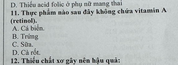 D. Thiếu acid folic ở phụ nữ mang thai
11. Thực phẩm nào sau đây không chứa vitamin A
(retinol).
A. Cá biển.
B. Trứng
C. Sữa.
D. Cà rốt.
12. Thiếu chất xơ gây nên hậu quả: