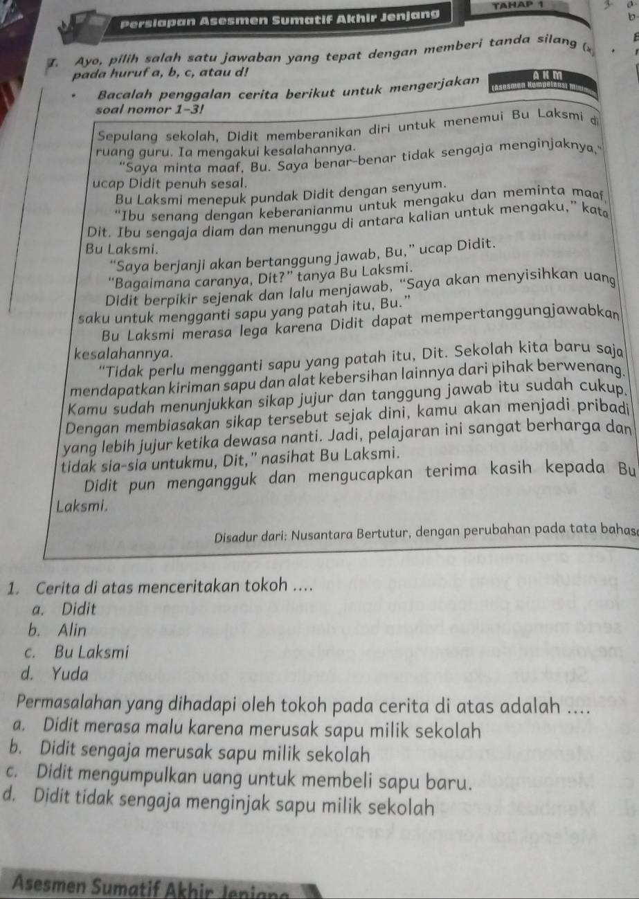 TAHAP 1 3 σ
Perslapan Asesmen Sumatif Akhir Jenjang
b
  
I. Ayo, pilih salah satu jawaban yang tepat dengan memberi tanda silang (x
pada huruf a, b, c, atau d! AK M
Bacalah penggalan cerita berikut untuk mengerjakan (Asesmen
soal nomor 1-3!
Sepulang sekolah, Didit memberanikan diri untuk menemui Bu Laksmi d
ruang guru. Ia mengakui kesalahannya.
“Saya minta maaf, Bu. Saya benar-benar tidak sengaja menginjaknya,”
ucap Didit penuh sesal.
Bu Laksmi menepuk pundak Didit dengan senyum.
“Ibu senang dengan keberanianmu untuk mengaku dan meminta maaf,
Dit. Ibu sengaja diam dan menunggu di antara kalian untuk mengaku,” kata
Bu Laksmi.
“Saya berjanji akan bertanggung jawab, Bu,” ucap Didit.
“Bagaimana caranya, Dit?” tanya Bu Laksmi.
Didit berpikir sejenak dan lalu menjawab, “Saya akan menyisihkan uang
saku untuk mengganti sapu yang patah itu, Bu.”
Bu Laksmi merasa lega karena Didit dapat mempertanggungjawabkan
kesalahannya.
“Tidak perlu mengganti sapu yang patah itu, Dit. Sekolah kita baru saja
mendapatkan kiriman sapu dan alat kebersihan lainnya dari pihak berwenang.
Kamu sudah menunjukkan sikap jujur dan tanggung jawab itu sudah cukup
Dengan membiasakan sikap tersebut sejak dini, kamu akan menjadi pribadi
yang lebih jujur ketika dewasa nanti. Jadi, pelajaran ini sangat berharga dan
tidak sia-sia untukmu, Dit,” nasihat Bu Laksmi.
Didit pun mengangguk dan mengucapkan terima kasih kepada Bu
Laksmi.
Disadur dari: Nusantara Bertutur, dengan perubahan pada tata bahasa
1. Cerita di atas menceritakan tokoh ...
a. Didit
b. Alin
c. Bu Laksmi
d. Yuda
Permasalahan yang dihadapi oleh tokoh pada cerita di atas adalah ....
a. Didit merasa malu karena merusak sapu milik sekolah
b. Didit sengaja merusak sapu milik sekolah
c. Didit mengumpulkan uang untuk membeli sapu baru.
d. Didit tidak sengaja menginjak sapu milik sekolah
Asesmen Sumatif Akhir Jeniana