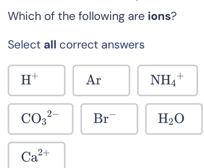 Which of the following are ions?
Select all correct answers
H^+
Ar
NH_4^(+
CO_3^(2-)
Br^-)
H_2O
Ca^(2+)