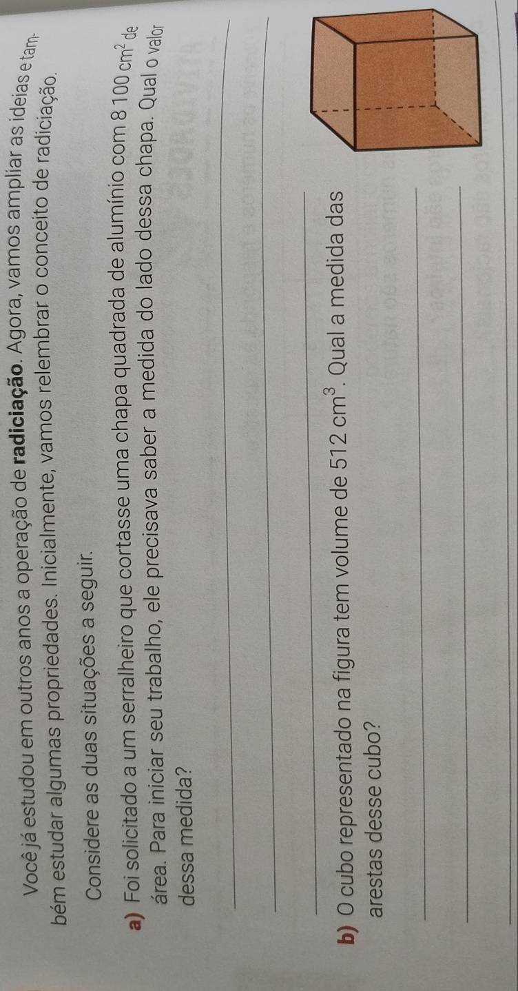 Você já estudou em outros anos a operação de radiciação. Agora, vamos ampliar as ideias e tam 
bém estudar algumas propriedades. Inicialmente, vamos relembrar o conceito de radiciação. 
Considere as duas situações a seguir. 
a) Foi solicitado a um serralheiro que cortasse uma chapa quadrada de alumínio com 8100cm^2 de 
área. Para iniciar seu trabalho, ele precisava saber a medida do lado dessa chapa. Qual o valor 
dessa medida? 
_ 
_ 
_ 
b) O cubo representado na figura tem volume de 512cm^3. Qual a medida das 
arestas desse cubo? 
_ 
_ 
_