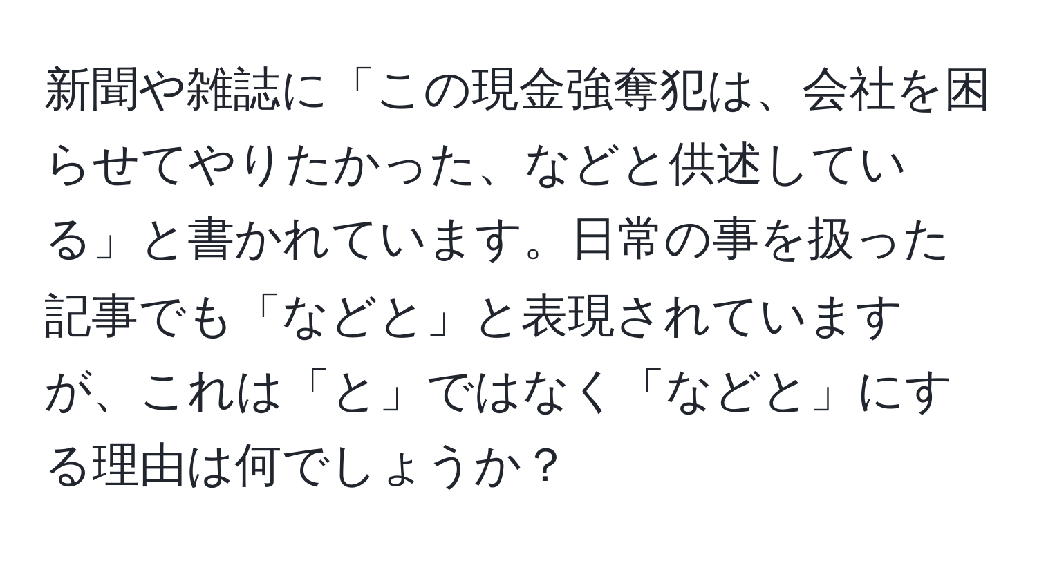 新聞や雑誌に「この現金強奪犯は、会社を困らせてやりたかった、などと供述している」と書かれています。日常の事を扱った記事でも「などと」と表現されていますが、これは「と」ではなく「などと」にする理由は何でしょうか？