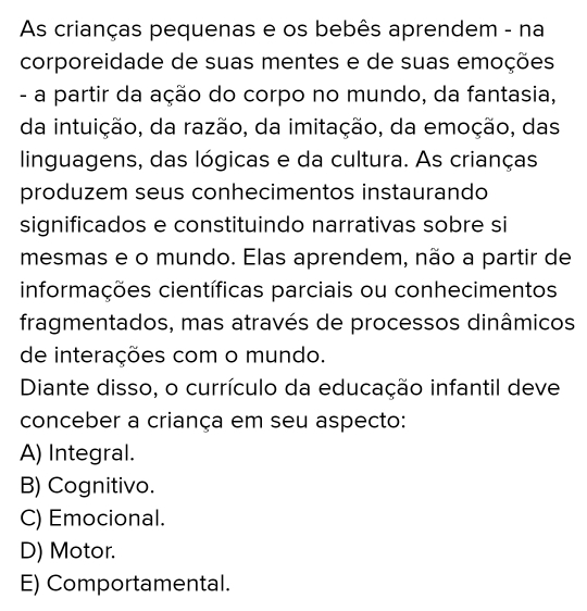 As crianças pequenas e os bebês aprendem - na
corporeidade de suas mentes e de suas emoções
- a partir da ação do corpo no mundo, da fantasia,
da intuição, da razão, da imitação, da emoção, das
linguagens, das lógicas e da cultura. As crianças
produzem seus conhecimentos instaurando
significados e constituindo narrativas sobre si
mesmas e o mundo. Elas aprendem, não a partir de
informações científicas parciais ou conhecimentos
fragmentados, mas através de processos dinâmicos
de interações com o mundo.
Diante disso, o currículo da educação infantil deve
conceber a criança em seu aspecto:
A) Integral.
B) Cognitivo.
C) Emocional.
D) Motor.
E) Comportamental.