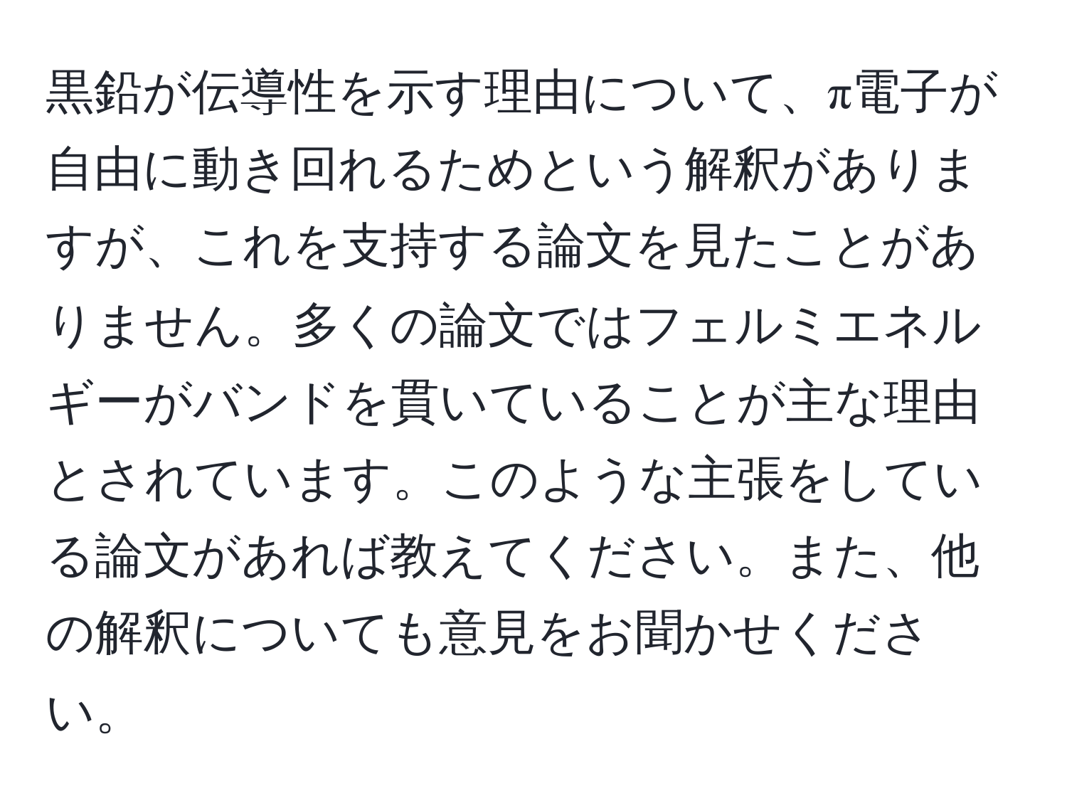 黒鉛が伝導性を示す理由について、π電子が自由に動き回れるためという解釈がありますが、これを支持する論文を見たことがありません。多くの論文ではフェルミエネルギーがバンドを貫いていることが主な理由とされています。このような主張をしている論文があれば教えてください。また、他の解釈についても意見をお聞かせください。