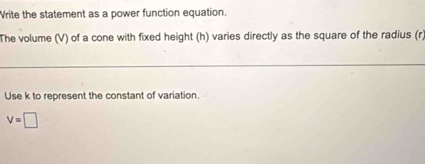 Vrite the statement as a power function equation. 
The volume (V) of a cone with fixed height (h) varies directly as the square of the radius (r) 
Use k to represent the constant of variation.
V=□