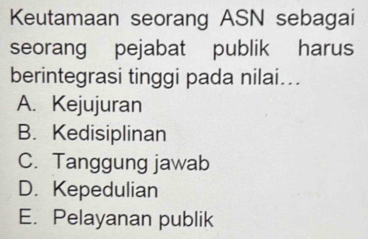 Keutamaan seorang ASN sebagai
seorang pejabat publik harus
berintegrasi tinggi pada nilai...
A. Kejujuran
B. Kedisiplinan
C. Tanggung jawab
D. Kepedulian
E. Pelayanan publik