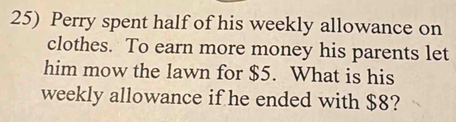 Perry spent half of his weekly allowance on 
clothes. To earn more money his parents let 
him mow the lawn for $5. What is his 
weekly allowance if he ended with $8?