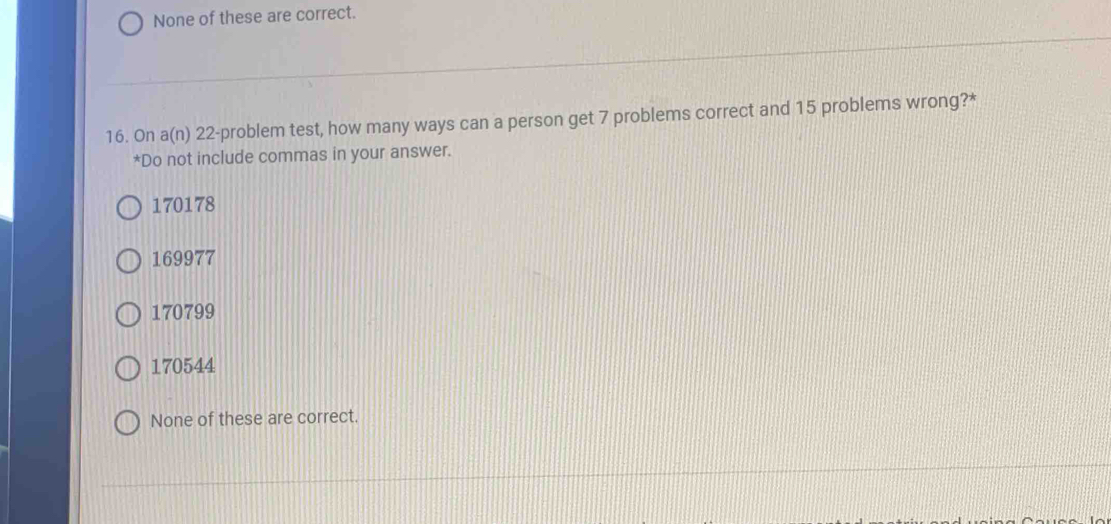 None of these are correct.
16. On a(n) 22 -problem test, how many ways can a person get 7 problems correct and 15 problems wrong?*
*Do not include commas in your answer.
170178
169977
170799
170544
None of these are correct.