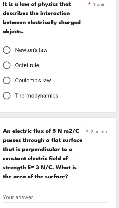 It is a law of physics that 1 point
describes the interaction
between electrically charged
objects.
Newton's law
Octet rule
Coulomb's law
Thermodynamics
An electric flux of 5 N m2/C * 2 points
passes through a flat surface
that is perpendicular to a
constant electric field of
strength E=3N/C. What is
the area of the surface?
Your answer