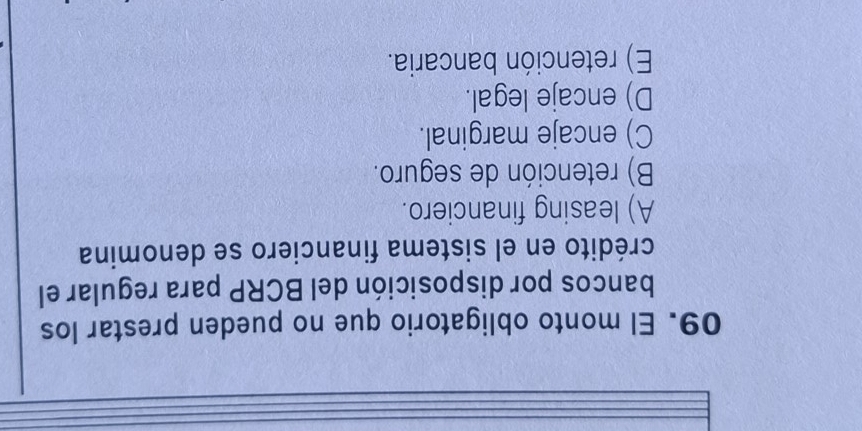 El monto obligatorio que no pueden prestar los
bancos por disposición del BCRP para regular el
crédito en el sistema financiero se denomina
A) leasing financiero.
B) retención de seguro.
C) encaje marginal.
D) encaje legal.
E) retención bancaria.