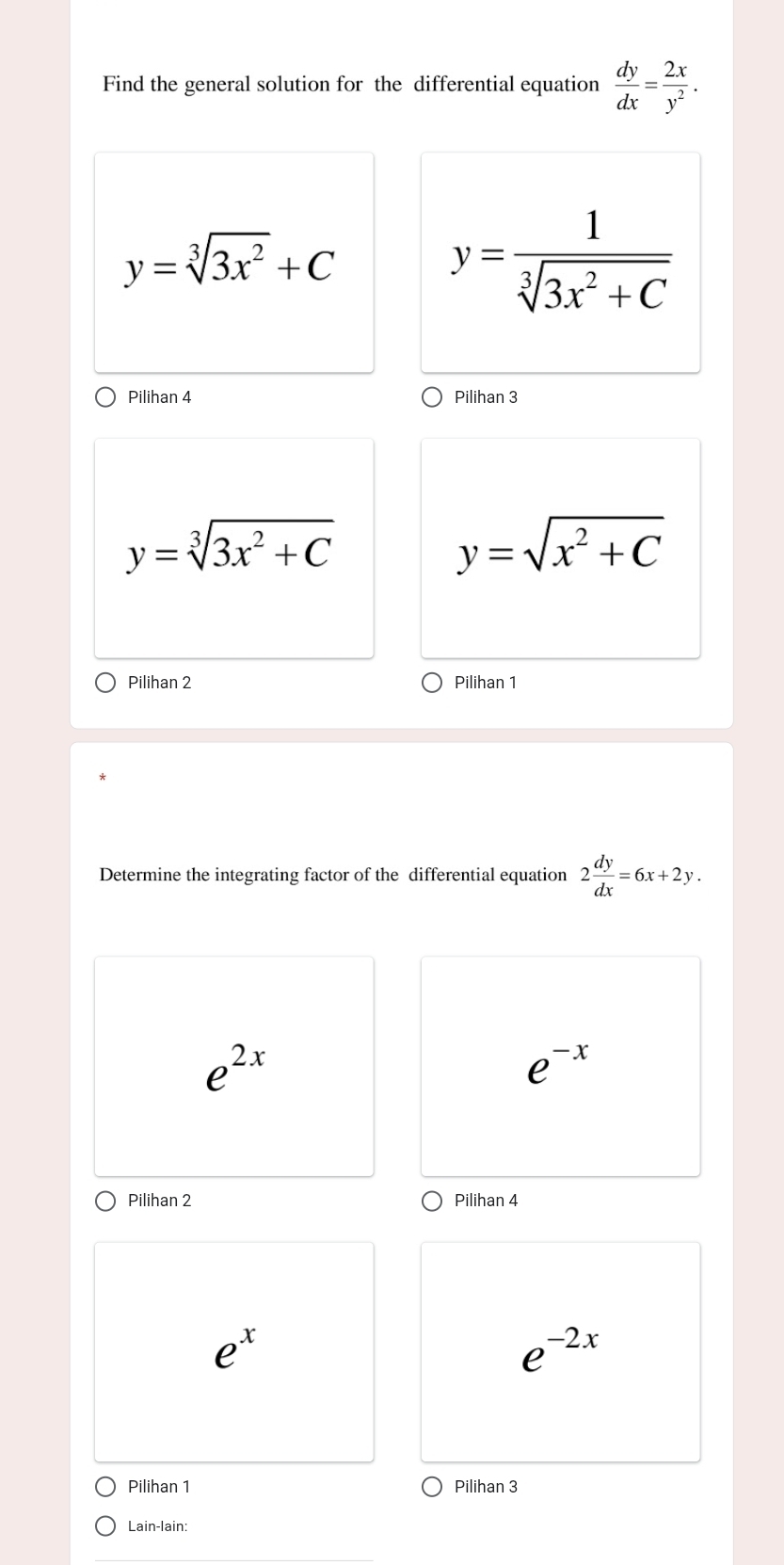 Find the general solution for the differential equation  dy/dx = 2x/y^2 .
y=sqrt[3](3x^2)+C
y= 1/sqrt[3](3x^2+C) 
Pilihan 4 Pilihan 3
y=sqrt[3](3x^2+C)
y=sqrt(x^2+C)
Pilihan 2 Pilihan 1
Determine the integrating factor of the differential equation 2 dy/dx =6x+2y.
e^(2x)
e^(-x)
Pilihan 2 Pilihan 4
e^x
e^(-2x)
Pilihan 1 Pilihan 3
Lain-lain: