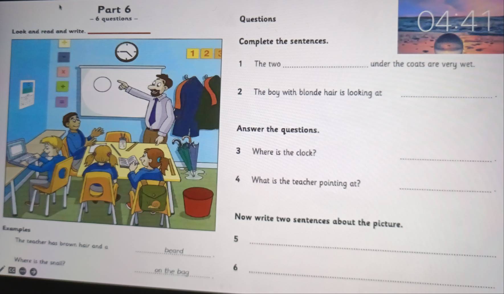 questions - Questions
Look and read and write.
omplete the sentences.
The two _under the coats are very wet.
The boy with blonde hair is looking at_
.
swer the questions.
_
Where is the clock?
_
What is the teacher pointing at?
w write two sentences about the picture.
Examples
5
The teacher has brown hair and a _beard__
_
Where is the snail? _en the bag_
6