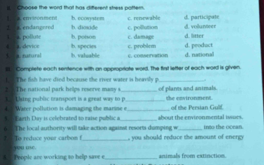 Choose the word that has different stress pattern.
1. a. environment b. ecosystem c. renewable d. participate
2. a.endangered b. dioxide c. pollution d. volunteer
3. a. pollute b, poison c. damage d. litter
4. a. device b. species c. problem d. product
5. a. natural b. valuable c. conservation d. national
IIL, Complete each sentence with an appropriate word. The first letter of each word is given.
] The fish have died because the river water is heavily p _.
2 The national park helps reserve many s_ of plants and animals.
3. Using public transport is a great way to p_ the environment.
4. Water pollution is damaging the marine e_ of the Persian Gulf.
5. 5 Earth Day is celebrated to raise public a_ about the environmental issues.
6. The local authority will take action against resorts dumping w_ into the ocean.
? To reduce your carbon f_ , you should reduce the amount of energy
you use.
8. People are working to help save e_ animals from extinction.