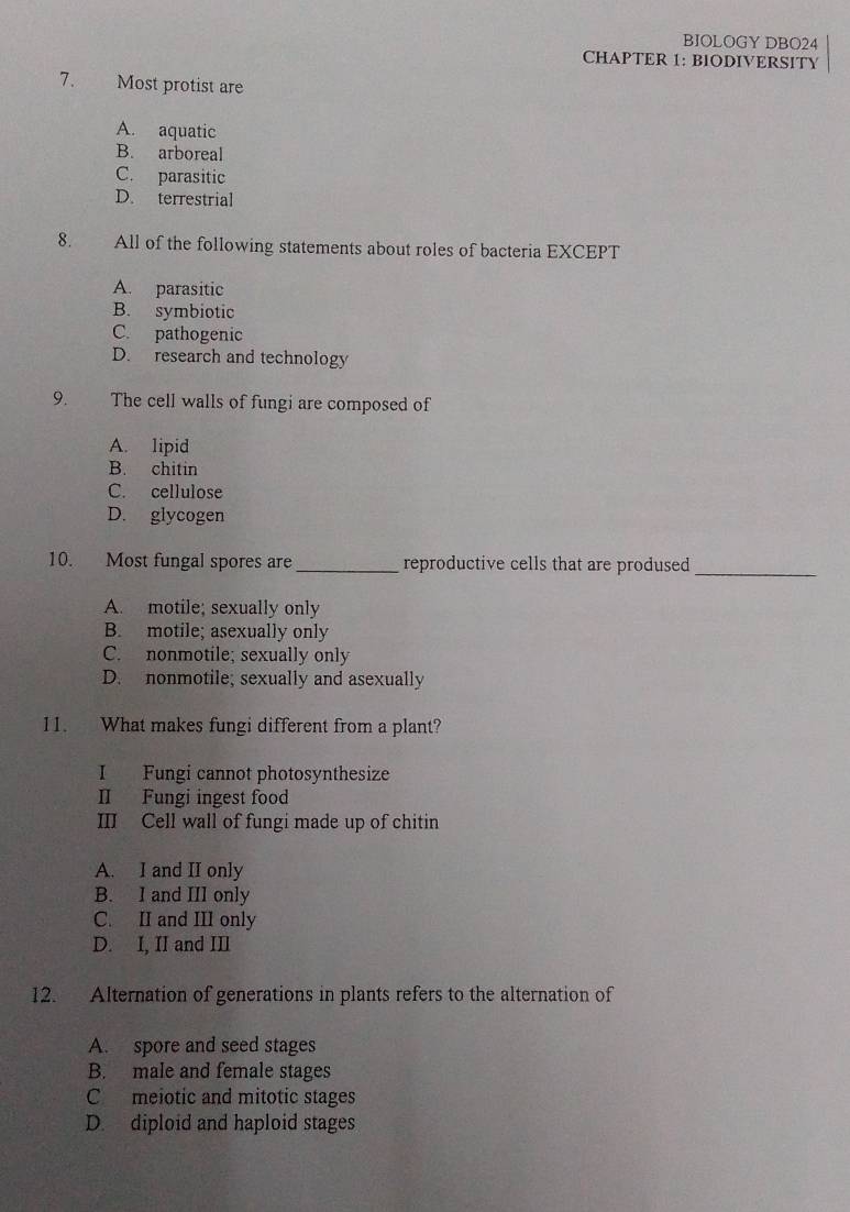 BIOLOGY DBO24
CHAPTER 1: BIODIVERSITY
7. Most protist are
A. aquatic
B. arboreal
C. parasitic
D. terrestrial
8. All of the following statements about roles of bacteria EXCEPT
A. parasitic
B. symbiotic
C. pathogenic
D. research and technology
9. The cell walls of fungi are composed of
A. lipid
B. chitin
C. cellulose
D. glycogen
10. Most fungal spores are _reproductive cells that are prodused_
A. motile; sexually only
B. motile; asexually only
C. nonmotile; sexually only
D. nonmotile; sexually and asexually
11. What makes fungi different from a plant?
I Fungi cannot photosynthesize
II Fungi ingest food
III Cell wall of fungi made up of chitin
A. I and II only
B. I and III only
C. II and III only
D. I, II and III
12. Alternation of generations in plants refers to the alternation of
A. spore and seed stages
B. male and female stages
C meiotic and mitotic stages
D. diploid and haploid stages