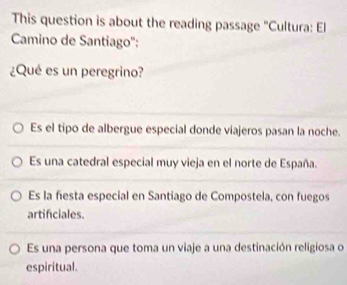 This question is about the reading passage "Cultura: El
Camino de Santiago'':
¿Qué es un peregrino?
Es el tipo de albergue especial donde viajeros pasan la noche.
Es una catedral especial muy vieja en el norte de España.
Es la fiesta especial en Santiago de Compostela, con fuegos
artificiales.
Es una persona que toma un viaje a una destinación religiosa o
espiritual.