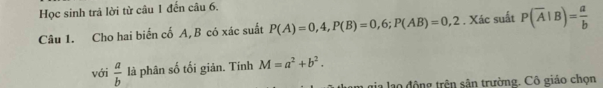 Học sinh trả lời từ câu 1 đến câu 6. 
Câu 1. Cho hai biến cố A, B có xác suất P(A)=0,4, P(B)=0,6; P(AB)=0,2. Xác suất P(overline A|B)= a/b 
với  a/b  là phân số tối giản. Tính M=a^2+b^2. 
gia lạo động trên sân trường. Cô giáo chọn