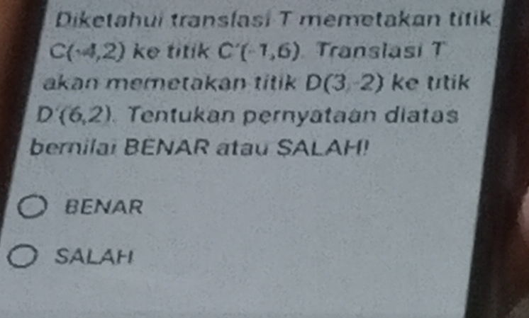 Diketahui translasi T memetakan titik
C(-4,2) ke titik C'(-1,6) Translasi T
akan memetakan titik D(3,-2) ke ttik
D(6,2) Tentukan pernyataán diatas
bernilai BENAR atau SALAH!
BENAR
SALAH