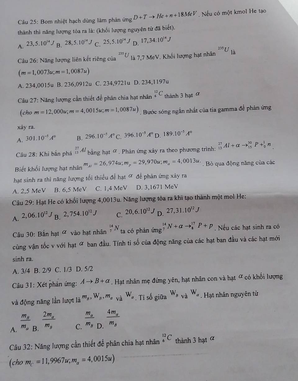 Bom nhiệt hạch dùng làm phản imgD+Tto He+n+18MeV. Nếu có một kmol He tạo
thành thì năng lượng tỏa ra là: (khối lượng nguyên tử đã biết).
A. 23,5.10^(14)J B. 28,5.10^(14)J C. 25,5.10^(14)J D. 17,34.10^(14)J
Câu 26: Năng lượng liên kết riêng của^(235)U là 7,7 MeV. Khối lượng hạt nhân 23 U là U_1
(m=1,0073u;m=1,0087u)
A. 234,0015u B. 236,0912u C. 234,9721u D. 234,1197u
Câu 27: Năng lượng cần thiết để phân chia hạt nhân _6^((12)C thành 3 hạt α
(cho m=12,000u;m=4,0015u;m=1,0087u). Bước sóng ngắn nhất của tia gamma để phản ứng
xảy ra.
A. 301.10^-5)A° B. 296.10^(-5)A° C. 396.10^(-5)A° D. 189.10^(-5)A°
Câu 28: Khi bắn phá _(13)^(27)Al bằng hạt ∝ . Phản ứng xảy ra theo phương trình: _(13)^(27)Al+alpha to _(15)^(30)P+_0^(1n.
Biết khối lượng hạt nhân m_AI)=26,974u;m_p=29,970u;m_a=4,0013u.. Bỏ qua động năng của các
hạt sinh ra thì năng lượng tối thiểu để hạt ơ để phản ứng xảy ra
A. 2,5 MeV B. 6,5 MeV C. 1,4 MeV D. 3,1671 MeV
Câu 29: Hạt He có khối lượng 4,0013u. Năng lượng tỏa ra khi tạo thành một mol He:
A. 2,06.10^(12). B. 2,754.10^(12)J C. 20,6.10^(12)J D. 27,31.10^(12)J
Cầu 30: Bắn hạt α vào hạt nhân _7^((14)N ta có phản ứng _7^(14)N+alpha to _8^(17)P+p. Nếu các hạt sinh ra có
cùng vận tốc v với hạt ∝ ban đầu. Tính tỉ số của động năng của các hạt ban đầu và các hạt mới
sinh ra.
A. 3/4 B. 2/9 C. 1/3 D. 5/2
Câu 31: Xét phản ứng: Ato B+alpha. Hạt nhân mẹ đứng yên, hạt nhân con và hạt ơ có khối lượng
và động năng lần lượt là m_B),W_B,m_alpha  và W_a. Tỉ số giữa W_BvaW_a. Hạt nhân nguyên tử
A. frac m_Bm_a_B.frac 2m_am_B
C. frac m_am_B
D. frac 4m_am_B
Câu 32: Năng lượng cần thiết để phân chia hạt nhân _6^((12)C thành 3 hạt α
(cho m_C)=11,9967u;m_a=4,0015u)