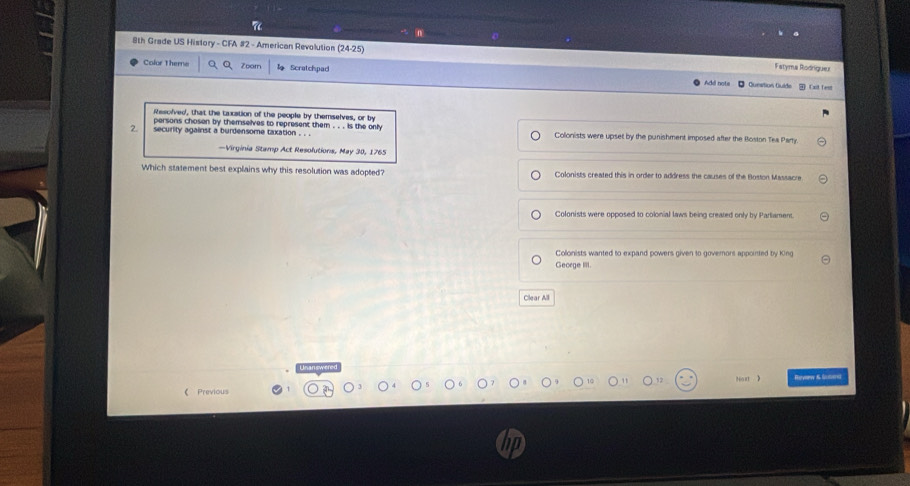 8th Grade US History - CFA #2 - American Revolution 24-25) Fstyma Rodriguer
Color Theme Zoorn Scratchpad
A dd ngt= O Cunstion Quíde Cxt fems
Rescived, that the taxation of the people by themselves, or by
persons choson by themselves to represent them . . . is the only
2. security against a burdensome taxation . . . Colonists were upset by the punishment imposed after the Roston Tea Parry
—Virginia Stamp Act Resolutions, May 30, 1765
Which statement best explains why this resolution was adopted? Colonists created this in order to address the causes of the Boston Massacre
Colonists were opposed to colonial laws being created only by Partiament.
Colonists wanted to expand powers given to governors appointed by King
Geoege IIII.
Clear All
Nost 》
《 Previous Hurvorw 6 Gnmerel