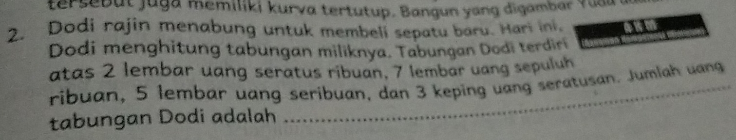 ter eb u t j g a me miliki kurva ter tu tup . B an g un a ng di ambar r u u 
2. Dodi rajin menabung untuk membeli sepatu baru. Hari ini, 
3 a 
Dodi menghitung tabungan miliknya. Tabungan Dodi terdir 
atas 2 lembar uang seratus ribuan, 7 lembar uang sepuluh 
ribuan, 5 lembar uang seribuan, dan 3 keping uang seratusan. Jumlah uang 
tabungan Dodi adalah