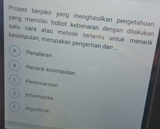 Proses berpikir yang menghasilkan pengetahuan.
yang memiliki bobot kebenaran dengan dilakukan
satu cara atau metode tertentu untuk menarik
kesimpulan, merupakan pengertian dari ...
A Penalaran
B Penarik kesimpulan
c Perencanaan
D Informatika
E  Algoritmik