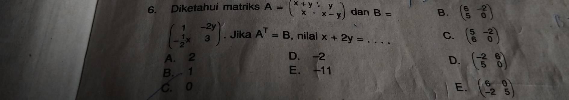 Diketahui matriks A=beginpmatrix x+y:y x· x-yendpmatrix dan B= B. beginpmatrix 6&-2 5&0endpmatrix
beginpmatrix 1&-2y - 1/2 x&3endpmatrix. Jika A^T=B , nilai x+2y= _C. beginpmatrix 5&-2 6&0endpmatrix
A. 2 D. -2
D. beginpmatrix -2&6 5&0endpmatrix
B. 1 E. -11
C. 0 E. beginpmatrix 6&0 -2&5endpmatrix