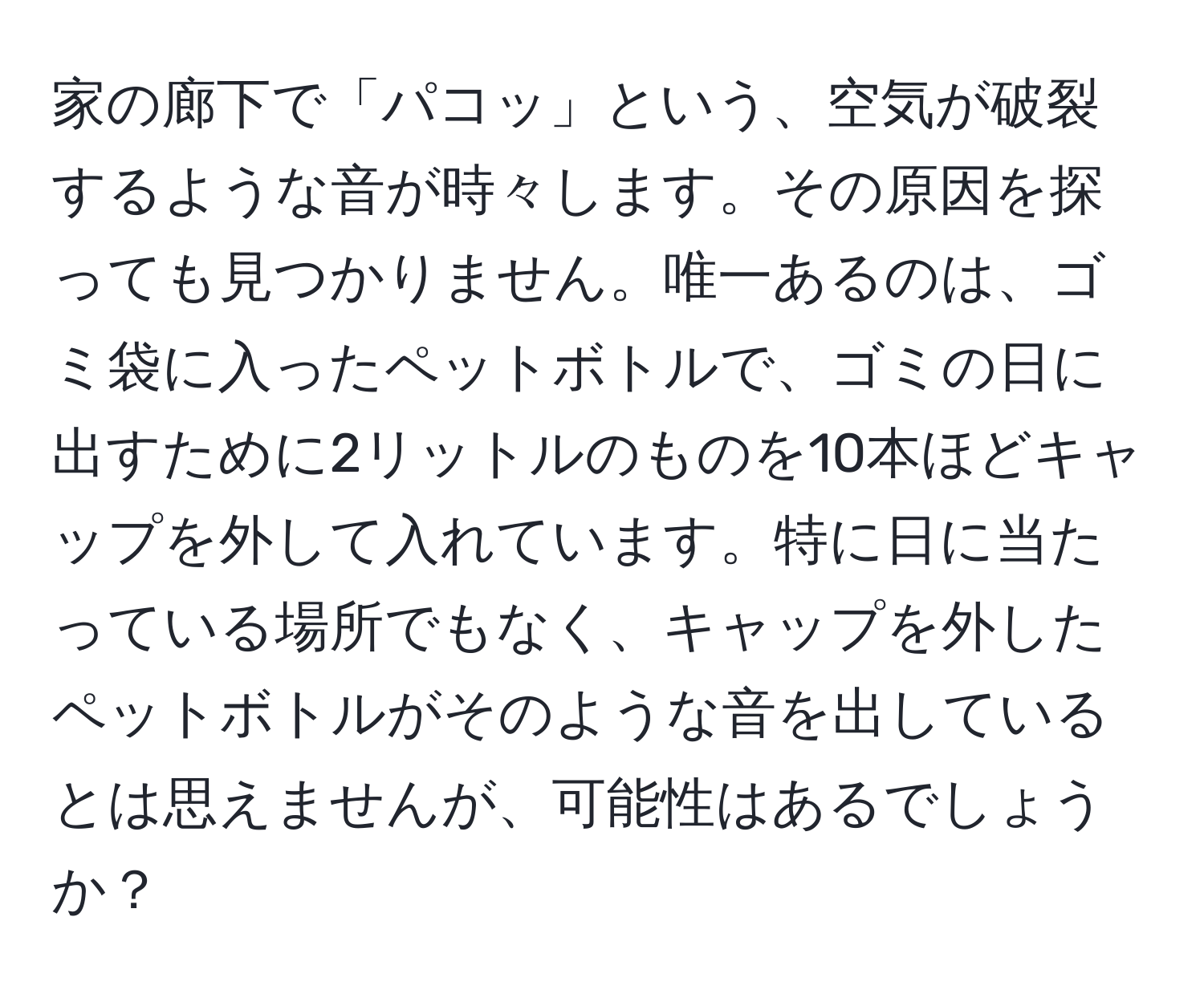 家の廊下で「パコッ」という、空気が破裂するような音が時々します。その原因を探っても見つかりません。唯一あるのは、ゴミ袋に入ったペットボトルで、ゴミの日に出すために2リットルのものを10本ほどキャップを外して入れています。特に日に当たっている場所でもなく、キャップを外したペットボトルがそのような音を出しているとは思えませんが、可能性はあるでしょうか？