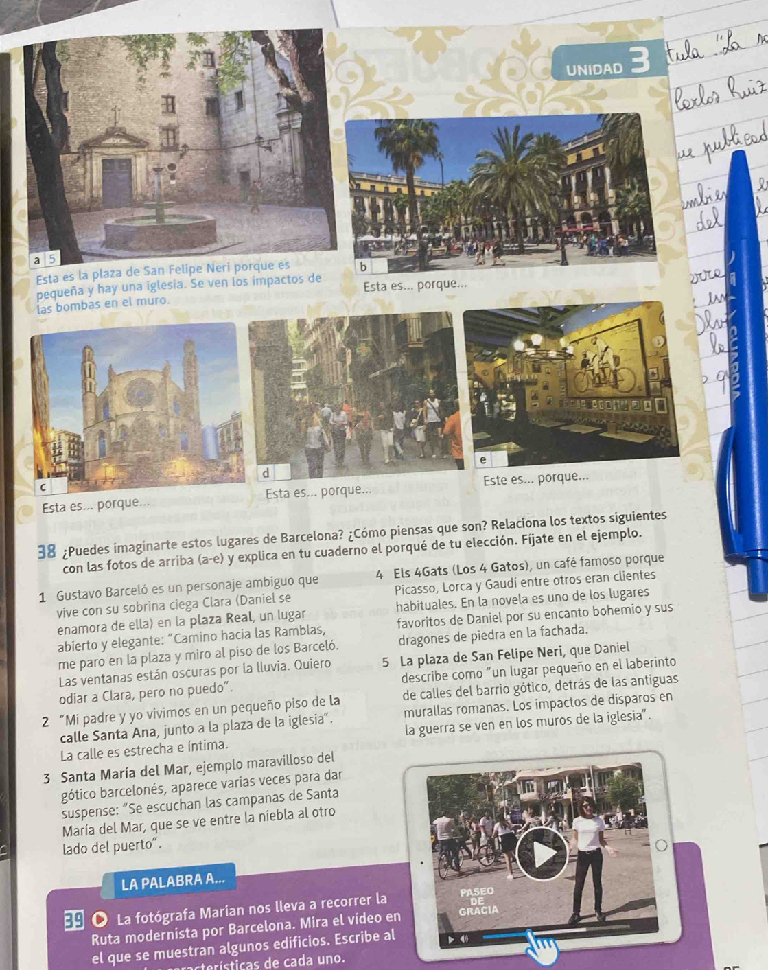 UNIDAD 3
Esta es la plaza de San Felipeb
pequeña y hay una iglesia. Se ven los impactos de Esta es... porque...
las bombas en el muro.
Esta es... porque...Esta es... porque... Este es... porque...
¿Puedes imaginarte estos lugares de Barcelona? ¿Cómo piensas que son? Relaciona los textos siguientes
con las fotos de arriba (a-e) y explica en tu cuaderno el porqué de tu elección. Fíjate en el ejemplo.
1 Gustavo Barceló es un personaje ambiguo que 4 Els 4Gats (Los 4 Gatos), un café famoso porque
vive con su sobrina ciega Clara (Daniel se Picasso, Lorca y Gaudí entre otros eran clientes
enamora de ella) en la plaza Real, un lugar habituales. En la novela es uno de los lugares
abierto y elegante: “Camino hacia las Ramblas, favoritos de Daniel por su encanto bohemio y sus
me paro en la plaza y miro al piso de los Barceló. dragones de piedra en la fachada.
Las ventanas están oscuras por la lluvia. Quiero 5 La plaza de San Felipe Neri, que Daniel
odiar a Clara, pero no puedo”. describe como “un lugar pequeño en el laberinto
2 “Mi padre y yo vivimos en un pequeño piso de la de calles del barrio gótico, detrás de las antiguas
calle Santa Ana, junto a la plaza de la iglesia”. murallas romanas. Los impactos de disparos en
La calle es estrecha e íntima. la guerra se ven en los muros de la iglesia".
3 Santa María del Mar, ejemplo maravilloso del
gótico barcelonés, aparece varias veces para dar
suspense: “Se escuchan las campanas de Santa
María del Mar, que se ve entre la niebla al otro
lado del puerto“.
LA PALABRA A...
 ● La fotógrafa Marian nos lleva a recorrer la 
Ruta modernista por Barcelona. Mira el vídeo en
el que se muestran algunos edificios. Escribe al
cterísticas de cada uno.