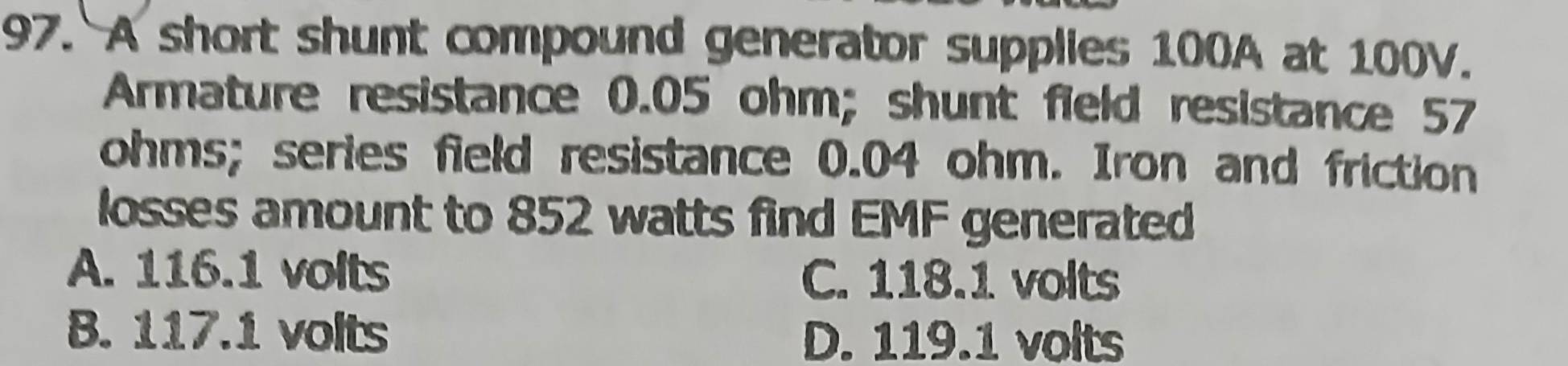 A short shunt compound generator supplies 100A at 100V.
Armature resistance 0.05 ohm; shunt field resistance 57
ohms; series field resistance 0.04 ohm. Iron and friction
losses amount to 852 watts find EMF generated
A. 116.1 volts C. 118.1 volts
B. 117.1 volts D. 119.1 volts