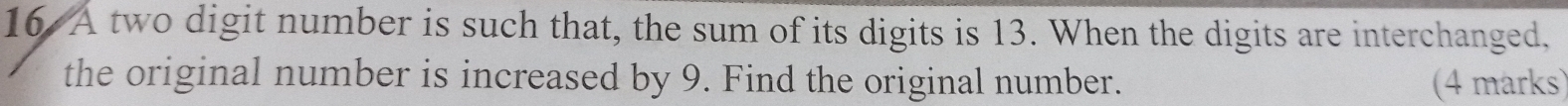 A two digit number is such that, the sum of its digits is 13. When the digits are interchanged, 
the original number is increased by 9. Find the original number. (4 marks)