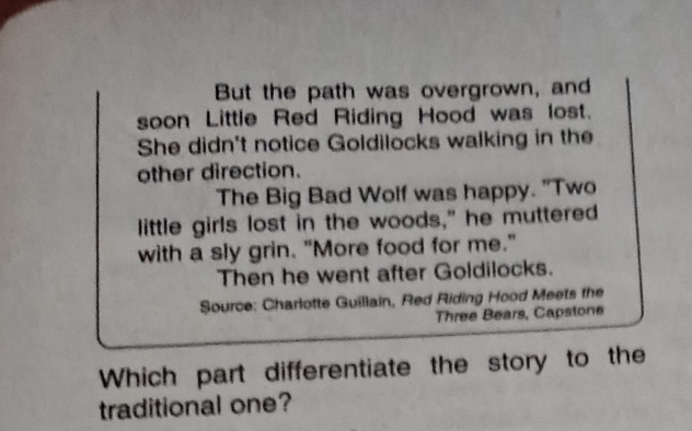 But the path was overgrown, and 
soon Little Red Riding Hood was lost. 
She didn't notice Goldilocks walking in the 
other direction. 
The Big Bad Wolf was happy. "Two 
little girls lost in the woods," he muttered 
with a sly grin. "More food for me." 
Then he went after Goldilocks. 
Source: Charlotte Guillain, Red Riding Hood Meets the 
Three Bears, Capstone 
Which part differentiate the story to the 
traditional one?