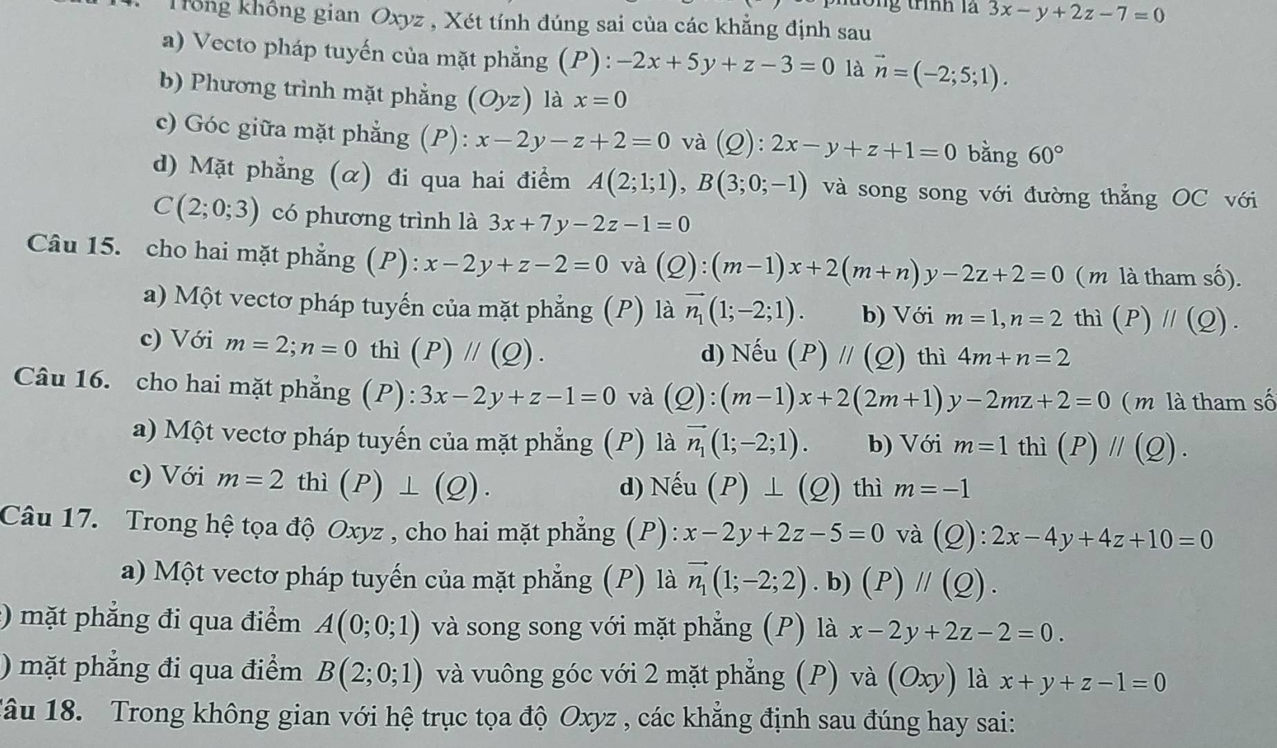 ng trình là 3x-y+2z-7=0
Trổng không gian Oxyz , Xét tính đúng sai của các khẳng định sau
a) Vecto pháp tuyến của mặt phẳng (P): -2x+5y+z-3=0 là vector n=(-2;5;1).
b) Phương trình mặt phẳng (Oyz) là x=0
c) Góc giữa mặt phẳng (P): x-2y-z+2=0 và (C ?): 2x-y+z+1=0 bằng 60°
d) Mặt phẳng (α) đi qua hai điểm A(2;1;1),B(3;0;-1) và song song với đường thẳng OC với
C(2;0;3) có phương trình là 3x+7y-2z-1=0
Câu 15. cho hai mặt phẳng (P): x-2y+z-2=0 và (Q):(m-1)x+2(m+n)y-2z+2=0 ( m là tham số).
a) Một vectơ pháp tuyến của mặt phẳng (P) là vector n_1(1;-2;1). b) Với m=1,n=2 thì (P)parallel (Q).
c) Với m=2;n=0 thì (P)parallel (Q).
d) Nếu (P)parallel (Q) thì 4m+n=2
Câu 16. cho hai mặt phẳng (P): 3x-2y+z-1=0 và (Q):(m-1)x+2(2m+1)y-2mz+2=0 m là tham số
a) Một vectơ pháp tuyến của mặt phẳng (P) là vector n_1(1;-2;1). b) Với m=1 thì (P)parallel (Q).
c) Với m=2 □° thì (P)⊥ (Q).
d) Nếu (P)⊥ (Q) thì m=-1
Câu 17. Trong hệ tọa độ Oxyz , cho hai mặt phẳng (P): x-2y+2z-5=0 và (Q):2x-4y+4z+10=0
a) Một vectơ pháp tuyến của mặt phẳng (P) là vector n_1(1;-2;2).b)(P)parallel (Q).
:) mặt phẳng đi qua điểm A(0;0;1) và song song với mặt phẳng (P) là x-2y+2z-2=0.
) mặt phẳng đi qua điểm B(2;0;1) và vuông góc với 2 mặt phẳng (P) và (Oxy) là x+y+z-1=0
1âu 18. Trong không gian với hệ trục tọa độ Oxyz , các khẳng định sau đúng hay sai: