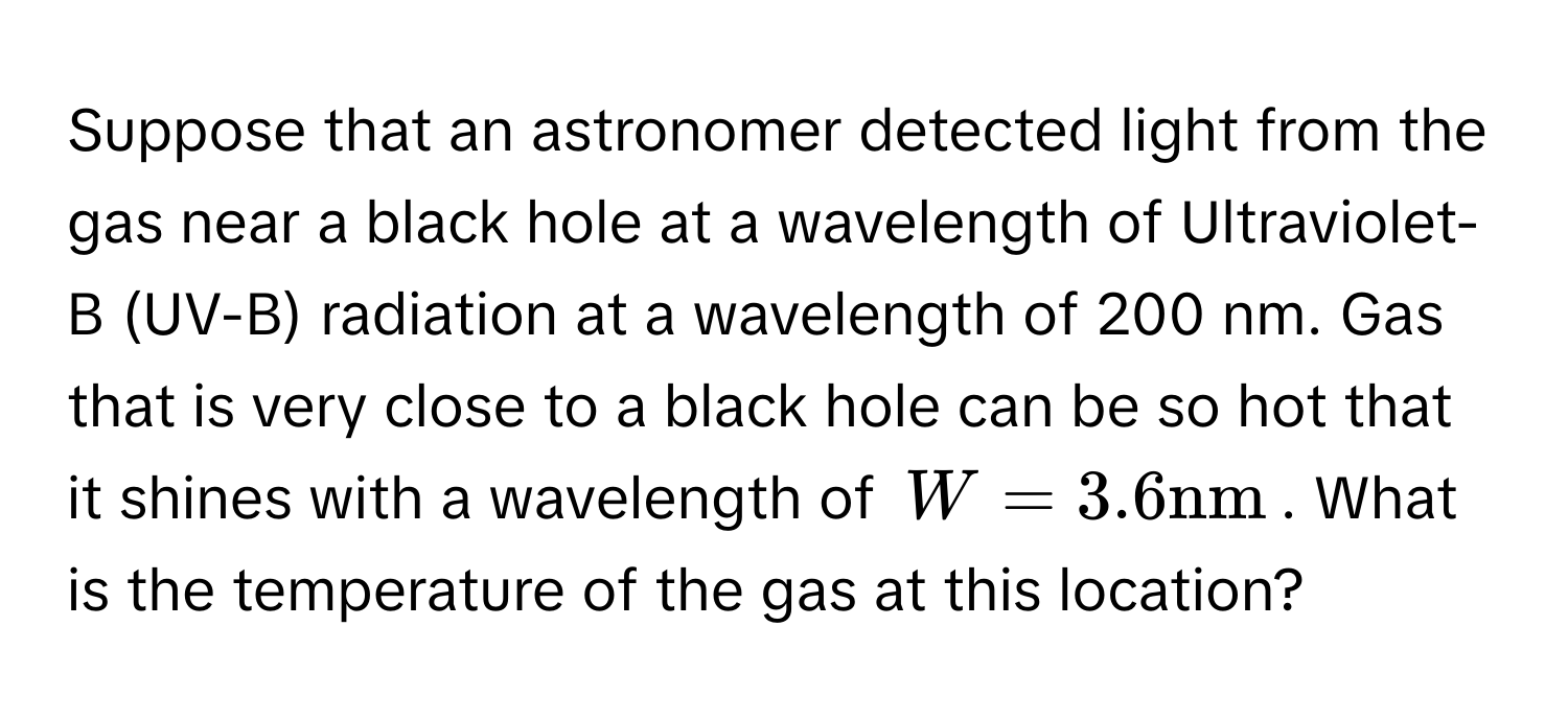 Suppose that an astronomer detected light from the gas near a black hole at a wavelength of Ultraviolet-B (UV-B) radiation at a wavelength of 200 nm. Gas that is very close to a black hole can be so hot that it shines with a wavelength of $W = 3.6 nm$. What is the temperature of the gas at this location?