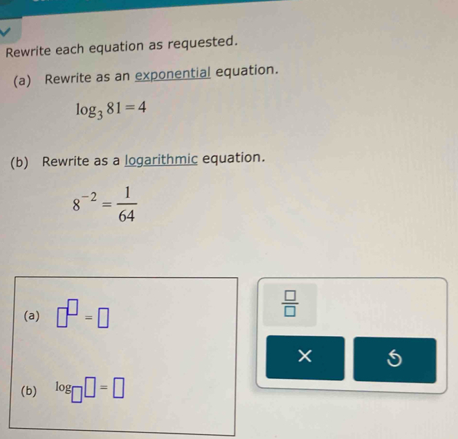 Rewrite each equation as requested. 
(a) Rewrite as an exponential equation.
log _381=4
(b) Rewrite as a logarithmic equation.
8^(-2)= 1/64 
(a) □^(□)=□  □ /□  
5 
(b) log _□ □ =□