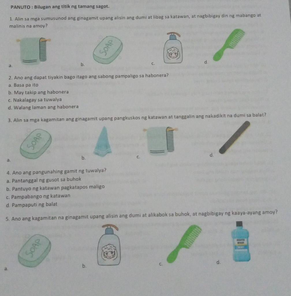 PANUTO : Bilugan ang titik ng tamang sagot.
1. Alin sa mga sumusunod ang ginagamit upang alisin ang dumi at libag sa katawan, at nagbibigay din ng mabango at
malinis na amoy?
d.
a.
b.
C.
2. Ano ang dapat tiyakin bago itago ang sabong pampaligo sa habonera?
a. Basa pa ito
b. May takip ang habonera
c. Nakalagay sa tuwalya
d. Walang laman ang habonera
3. Alin sa mga kagamitan ang ginagamit upang pangkuskos ng katawan at tanggalin ang nakadikit na dumi sa balat?
a.
b.
C.
d.
4. Ano ang pangunahing gamit ng tuwalya?
a. Pantanggal ng gusot sa buhok
b. Pantuyo ng katawan pagkatapos maligo
c. Pampabango ng katawan
d. Pampaputi ng balat
5. Ano ang kagamitan na ginagamit upang alisin ang dumi at alikabok sa buhok, at nagbibigay ng kaaya-ayang amoy?
d.
a.
b.