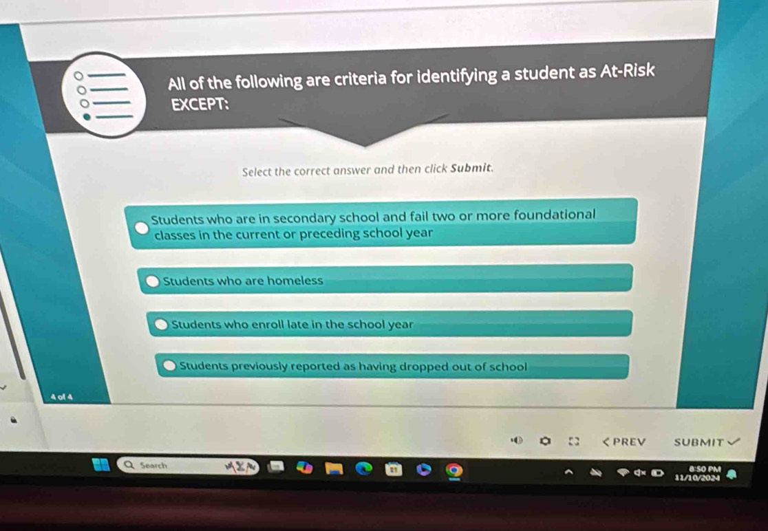 All of the following are criteria for identifying a student as At-Risk
EXCEPT:
Select the correct answer and then click Submit.
Students who are in secondary school and fail two or more foundational
classes in the current or preceding school year
Students who are homeless
Students who enroll late in the school year
Students previously reported as having dropped out of school
4 of 4
く PREV SUBMIT
Search 8:SO PM
11/10/2024