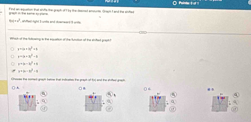 Find an equation that shifts the graph of f by the desired amounts. Graph f and the shifted
graph in the same xy -plane.
f(x)=x^2 , shifted right 3 units and downward 5 units.
Which of the following is the equation of the function of the shifted graph?
y=(x+3)^2+5
y=(x+3)^2-6
y=(x-3)^2+6
y=(x-3)^2-5
Choose the correct graph below that indicates the graph of f(x) and the shifted graph.
A.
B.
C.
. n