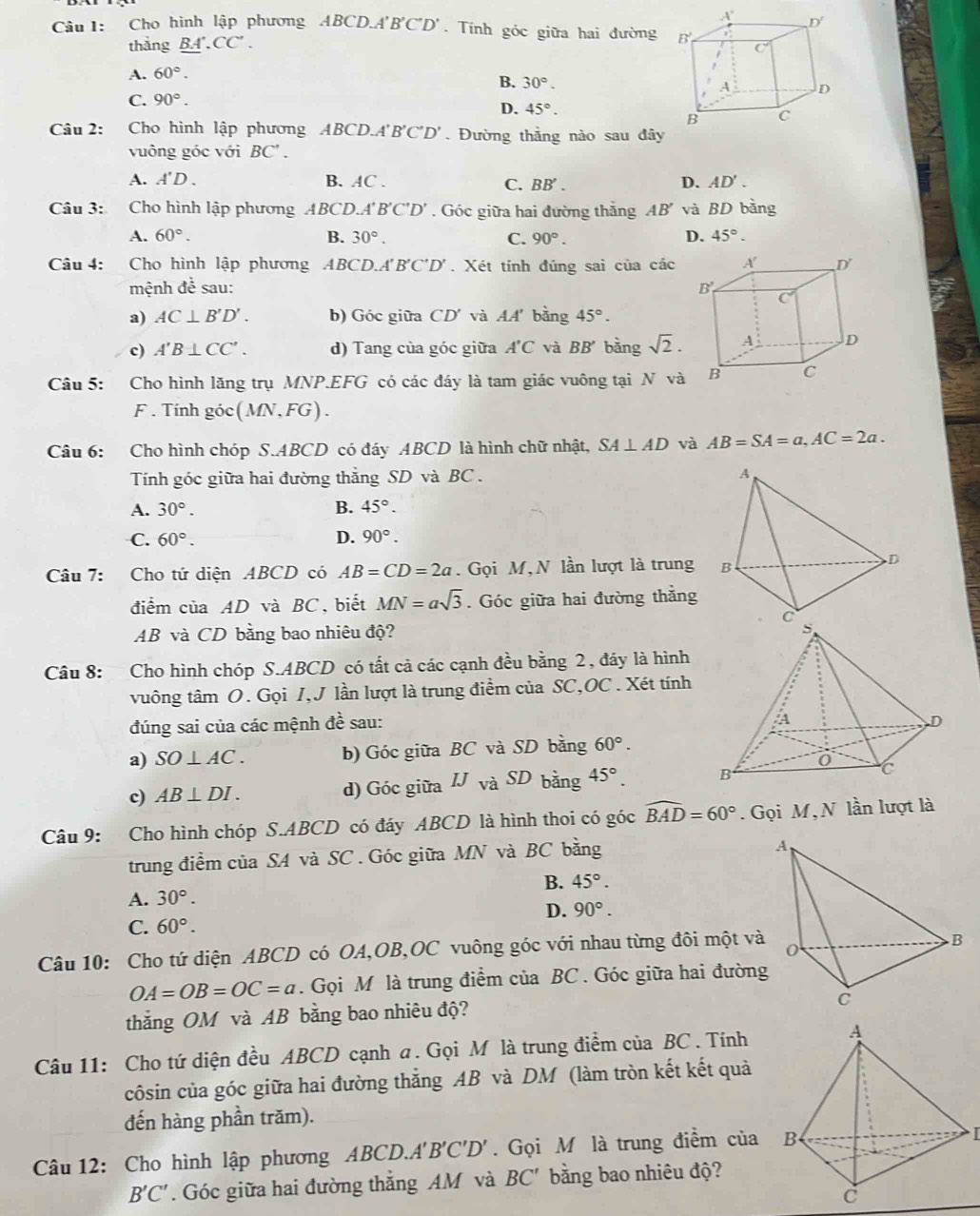 Cho hình lập phương ABCD.A'B'C'D' Tính góc giữa hai đường 
thắng BA. CC'.
A. 60°.
B. 30°.
C. 90°.
D. 45°.
Câu 2: : Cho hình lập phương ABCD A' B'C'D'. Đường thẳng nào sau đây
vuông góc với BC' .
A. A'D. B. AC . C. BB'. D. AD'.
Câu 3: Cho hình lập phương ABCD.A'B'C'D'. Góc giữa hai đường thắng AB' và BD bằng
A. 60°. B. 30°. C. 90°. D. 45°.
Câu 4: Cho hình lập phương ABCD. A'B'C'D'. Xét tính đúng sai của các
mệnh đề sau: 
a) AC⊥ B'D'. b) Góc giữa CD' và AA' bằng 45°.
c) A'B⊥ CC'. d) Tang của góc giữa A'C và BB' bàng sqrt(2).
Câu 5: :Cho hình lăng trụ MNP.EFG có các đáy là tam giác vuông tại N và
F . Tính góc (MN,FG).
Câu 6: Cho hình chóp S.ABCD có đáy ABCD là hình chữ nhật, SA⊥ AD và AB=SA=a,AC=2a.
Tính góc giữa hai đường thẳng SD và BC .
A. 30°. B. 45°.
C. 60°. D. 90°.
Câu 7: Cho tứ diện ABCD có AB=CD=2a. Gọi M, N lần lượt là trung 
điểm của AD và BC, biết MN=asqrt(3). Góc giữa hai đường thẳng
AB và CD bằng bao nhiêu độ?
Câu 8: Cho hình chóp S.ABCD có tất cả các cạnh đều bằng 2, đáy là hình
vuông tâm O. Gọi I,J lần lượt là trung điểm của SC,OC . Xét tính
đúng sai của các mệnh đề sau: 
a) SO⊥ AC. b) Góc giữa BC và SD bằng 60°.
c) AB⊥ DI. d) Góc giữa IJ và SL bằng 45°.
Câu 9: Cho hình chóp S.ABCD có đáy ABCD là hình thoi có góc widehat BAD=60°. Gọi M, N lần lượt là
trung điểm của SA và SC . Góc giữa MN và BC bằng
B. 45°.
A. 30°.
D. 90°.
C. 60°.
Câu 10: Cho tứ diện ABCD có OA,OB,OC vuông góc với nhau từng đôi một và
OA=OB=OC=a. Gọi M là trung điểm của BC . Góc giữa hai đường
thắng OM và AB bằng bao nhiêu độ?
Câu 11: Cho tứ diện đều ABCD cạnh a. Gọi M là trung điểm của BC . Tính
côsin của góc giữa hai đường thắng AB và DM (làm tròn kết kết quả
đến hàng phần trăm).
Câu 12: Cho hình lập phương ABCD.A'B'C'D'. Gọi M là trung điểm của ₹B
B'C'. Góc giữa hai đường thắng AM và BC' bằng bao nhiêu độ?