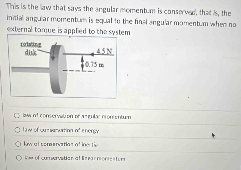 This is the law that says the angular momentum is conserved, that is, the
initial angular momentum is equal to the fnal angular momentum when no
external torque is applied to the system
law of conservation of angular momentum
law of conservation of energy
law of conservation of inertia
law of conservation of linear momentum