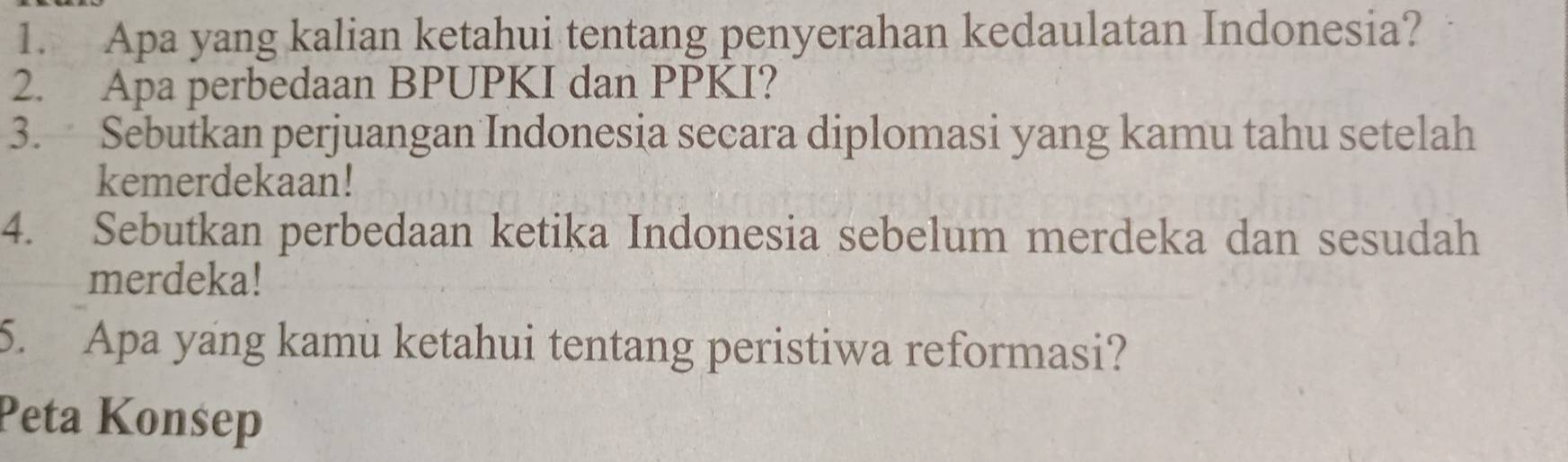 Apa yang kalian ketahui tentang penyerahan kedaulatan Indonesia? 
2. Apa perbedaan BPUPKI dan PPKI? 
3. Sebutkan perjuangan Indonesia secara diplomasi yang kamu tahu setelah 
kemerdekaan! 
4. Sebutkan perbedaan ketika Indonesia sebelum merdeka dan sesudah 
merdeka! 
5. Apa yang kamu ketahui tentang peristiwa reformasi? 
Peta Konsep