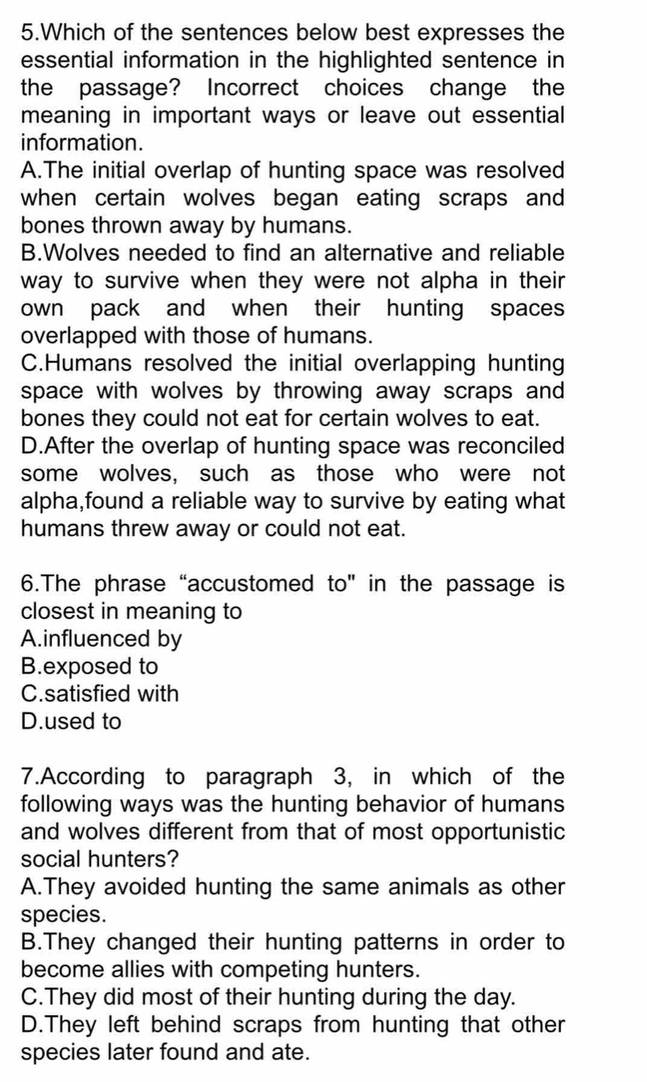 Which of the sentences below best expresses the
essential information in the highlighted sentence in
the passage? Incorrect choices change the
meaning in important ways or leave out essential
information.
A.The initial overlap of hunting space was resolved
when certain wolves began eating scraps and 
bones thrown away by humans.
B.Wolves needed to find an alternative and reliable
way to survive when they were not alpha in their 
own pack and when their hunting spaces
overlapped with those of humans.
C.Humans resolved the initial overlapping hunting
space with wolves by throwing away scraps and
bones they could not eat for certain wolves to eat.
D.After the overlap of hunting space was reconciled
some wolves, such as those who were not
alpha,found a reliable way to survive by eating what
humans threw away or could not eat.
6.The phrase “accustomed to" in the passage is
closest in meaning to
A.influenced by
B.exposed to
C.satisfied with
D.used to
7.According to paragraph 3, in which of the
following ways was the hunting behavior of humans
and wolves different from that of most opportunistic
social hunters?
A.They avoided hunting the same animals as other
species.
B.They changed their hunting patterns in order to
become allies with competing hunters.
C.They did most of their hunting during the day.
D.They left behind scraps from hunting that other
species later found and ate.