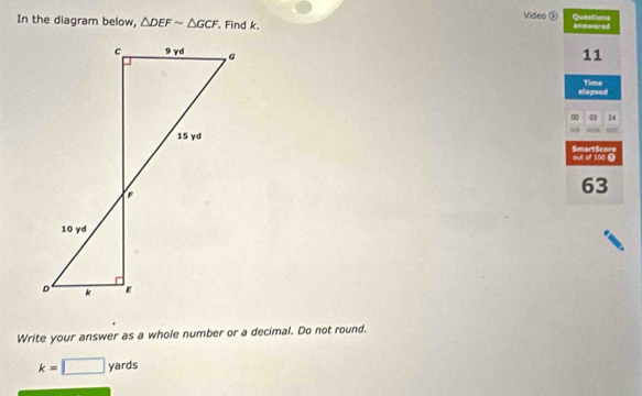 Video ⑤ Questions 
In the diagram below, △ DEFsim △ GCF. Find k. answared 
11 
elapsed Time 
00 01 24 
out of 100 Ω SmartScore 
63 
Write your answer as a whole number or a decimal. Do not round.
k=□ yards