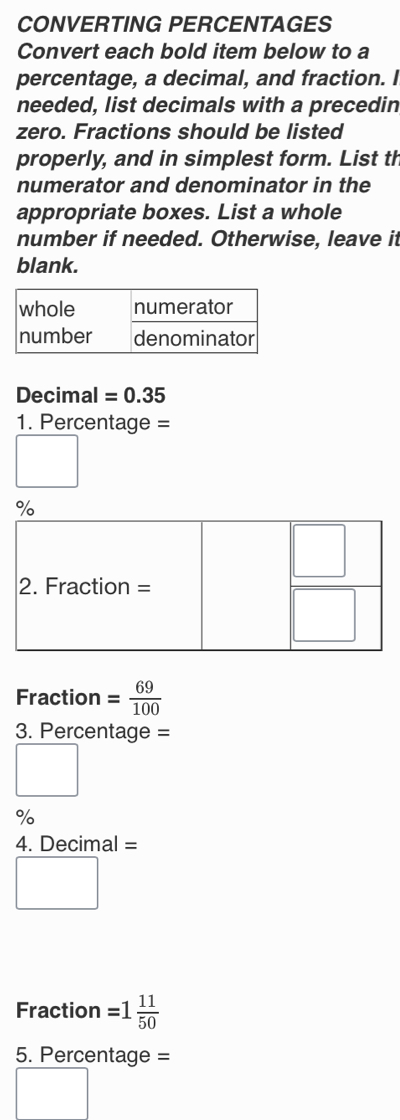 CONVERTING PERCENTAGES
Convert each bold item below to a
percentage, a decimal, and fraction. I
needed, list decimals with a precedin
zero. Fractions should be listed
properly, and in simplest form. List th
numerator and denominator in the
appropriate boxes. List a whole
number if needed. Otherwise, leave it
blank.
whole numerator
number denominator
Decimal =0.35
1. Percentage =
□
Fraction = 69/100 
3. Percentage =
□
%
4. Decimal =
□
Fraction =1 11/50 
5. Percentage =
□