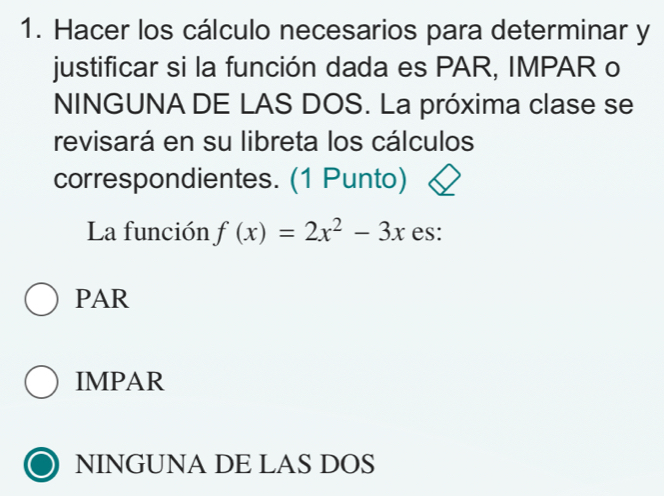 Hacer los cálculo necesarios para determinar y
justificar si la función dada es PAR, IMPAR o
NINGUNA DE LAS DOS. La próxima clase se
revisará en su libreta los cálculos
correspondientes. (1 Punto)
La función f(x)=2x^2-3x es:
PAR
IMPAR
NINGUNA DE LAS DOS