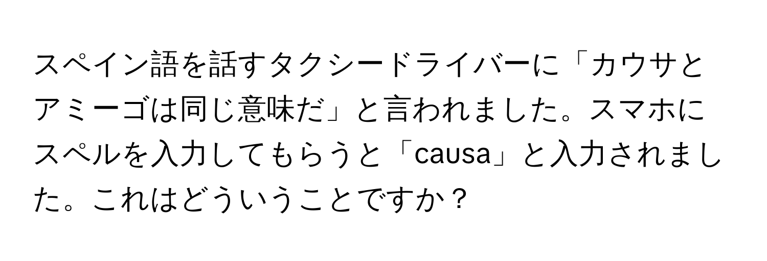 スペイン語を話すタクシードライバーに「カウサとアミーゴは同じ意味だ」と言われました。スマホにスペルを入力してもらうと「causa」と入力されました。これはどういうことですか？