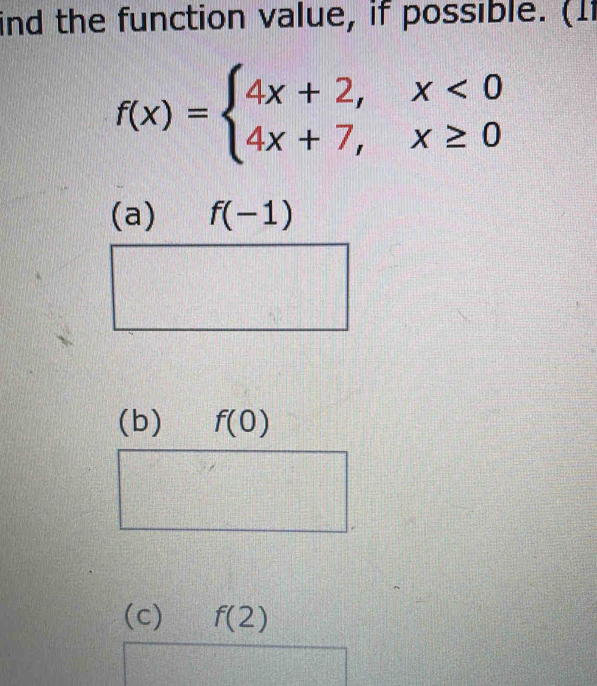 ind the function value, if possible. (11
f(x)=beginarrayl 4x+2,x<0 4x+7,x≥ 0endarray.
(a) f(-1)
(b) f(0)
(c) f(2)